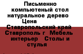 Письменно-компьютеный стол натуральное дерево › Цена ­ 4 000 - Ставропольский край, Ставрополь г. Мебель, интерьер » Столы и стулья   